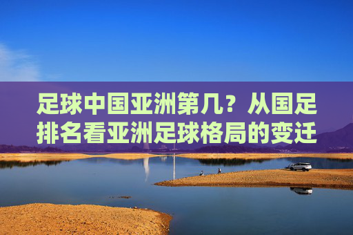 足球中国亚洲第几?从国足排名看亚洲足球格局的变迁与挑战
