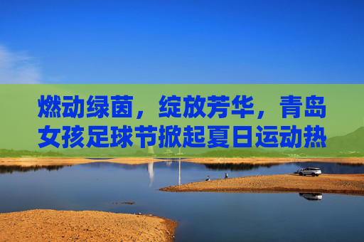 燃动绿茵,绽放芳华,青岛女孩足球节掀起夏日运动热潮