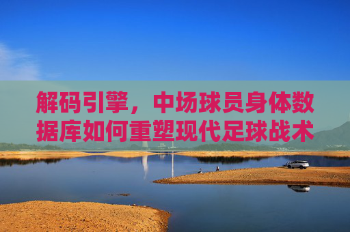 解码引擎,中场球员身体数据库如何重塑现代足球战术与选材