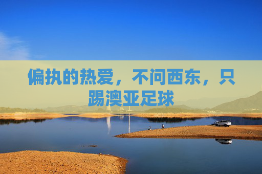 偏执的热爱,不问西东,只踢澳亚足球