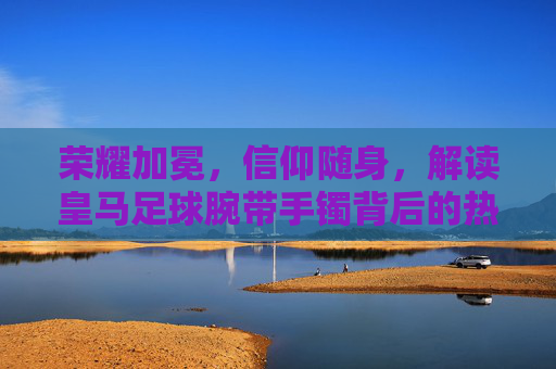 荣耀加冕，信仰随身，解读皇马足球腕带手镯背后的热血与荣耀