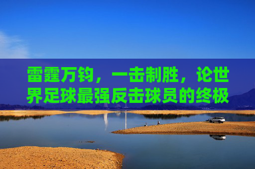 雷霆万钧，一击制胜，论世界足球最强反击球员的终极艺术