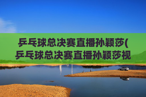 乒乓球总决赛直播孙颖莎(乒乓球总决赛直播孙颖莎视频)