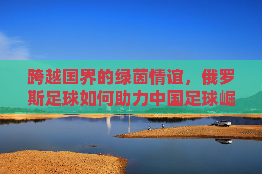 跨越国界的绿茵情谊,俄罗斯足球如何助力中国足球崛起