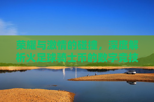 荣耀与激情的碰撞,深度解析火足球骑士币的数字竞技时代