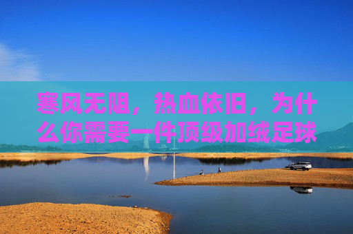 寒风无阻，热血依旧，为什么你需要一件顶级加绒足球训练服