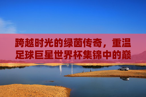 跨越时光的绿茵传奇,重温足球巨星世界杯集锦中的巅峰时刻