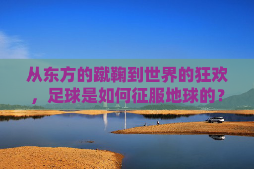 从东方的蹴鞠到世界的狂欢,足球是如何征服地球的?