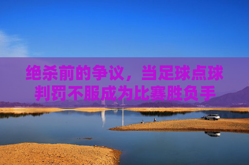 绝杀前的争议,当足球点球判罚不服成为比赛胜负手