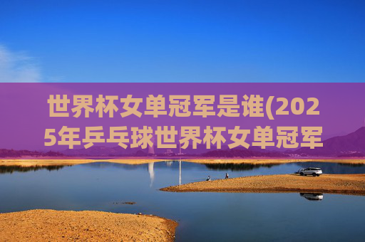 世界杯女单冠军是谁(2025年乒乓球世界杯女单冠军是谁)