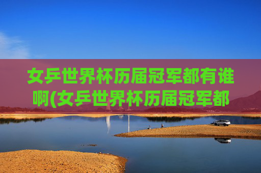 女乒世界杯历届冠军都有谁啊(女乒世界杯历届冠军都有谁啊视频)