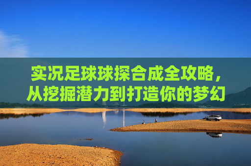 实况足球球探合成全攻略,从挖掘潜力到打造你的梦幻巨星