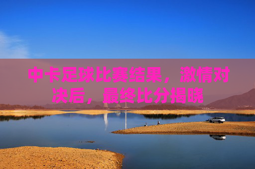 中卡足球比赛结果,激情对决后,最终比分揭晓