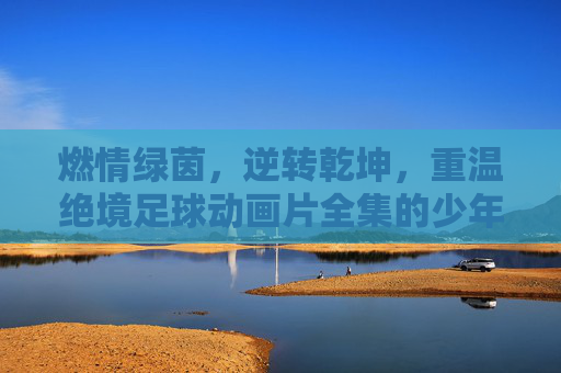 燃情绿茵,逆转乾坤,重温绝境足球动画片全集的少年热血