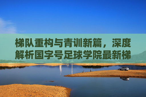 梯队重构与青训新篇,深度解析国字号足球学院最新梯队排名