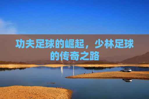 功夫足球的崛起,少林足球的传奇之路