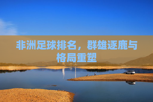 非洲足球排名,群雄逐鹿与格局重塑