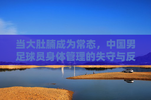 当大肚腩成为常态,中国男足球员身体管理的失守与反思