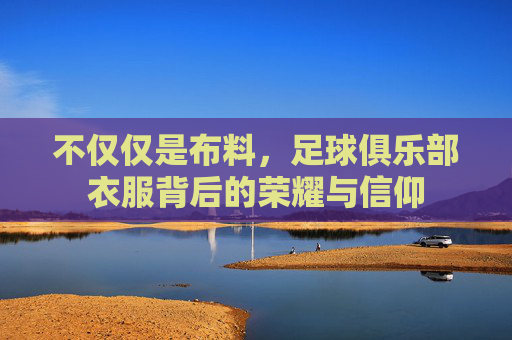 不仅仅是布料,足球俱乐部衣服背后的荣耀与信仰