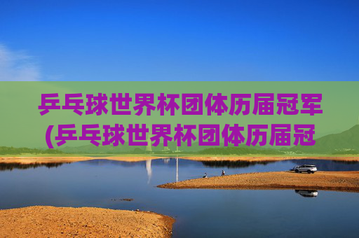 乒乓球世界杯团体历届冠军(乒乓球世界杯团体历届冠军一览表)