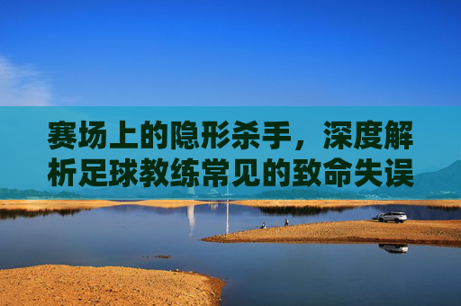 赛场上的隐形杀手,深度解析足球教练常见的致命失误
