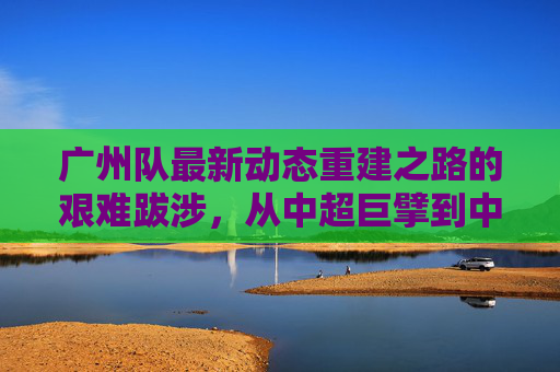 广州队最新动态重建之路的艰难跋涉,从中超巨擘到中乙劲旅的蜕变
