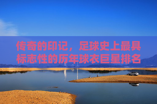 传奇的印记，足球史上最具标志性的历年球衣巨星排名榜
