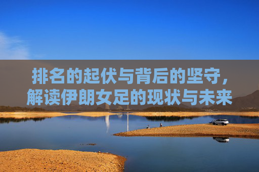 排名的起伏与背后的坚守,解读伊朗女足的现状与未来