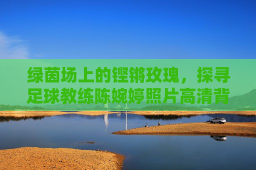 绿茵场上的铿锵玫瑰,探寻足球教练陈婉婷照片高清背后的故事