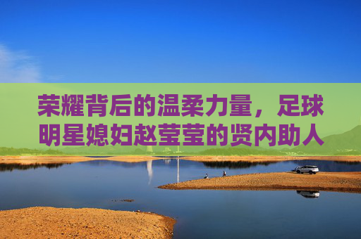荣耀背后的温柔力量,足球明星媳妇赵莹莹的贤内助人生