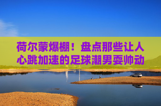 荷尔蒙爆棚!盘点那些让人心跳加速的足球潮男耍帅动作图
