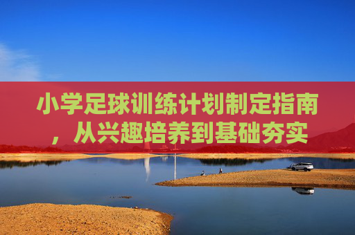 小学足球训练计划制定指南,从兴趣培养到基础夯实