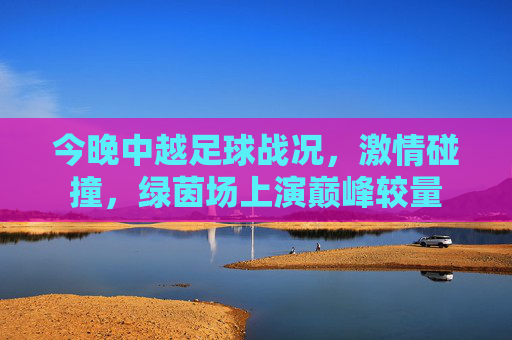 今晚中越足球战况,激情碰撞,绿茵场上演巅峰较量