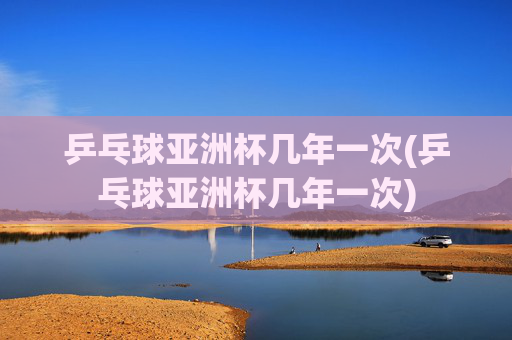 乒乓球亚洲杯几年一次(乒乓球亚洲杯几年一次)