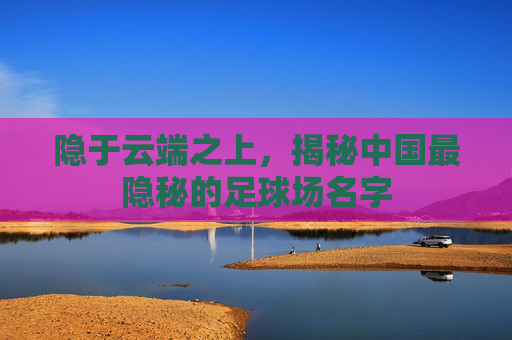 隐于云端之上,揭秘中国最隐秘的足球场名字