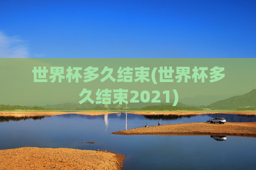 世界杯多久结束(世界杯多久结束2021)