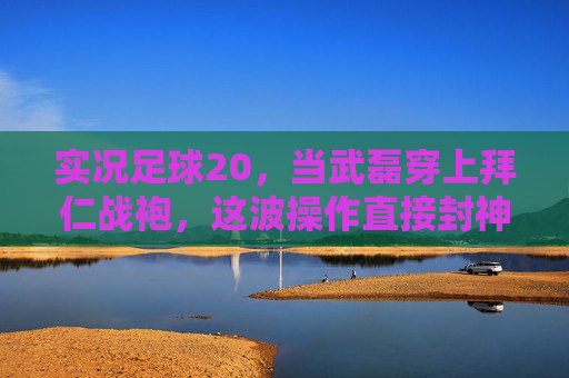 实况足球20,当武磊穿上拜仁战袍,这波操作直接封神!