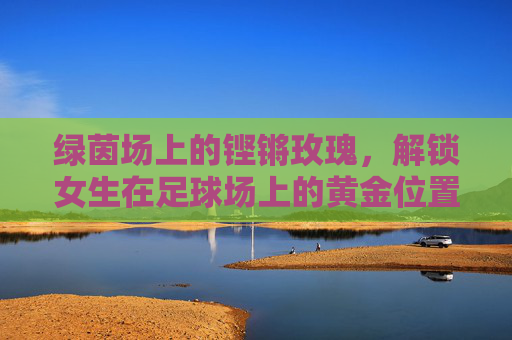 绿茵场上的铿锵玫瑰，解锁女生在足球场上的黄金位置