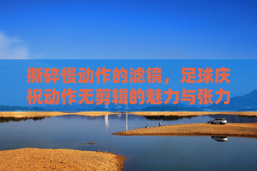 撕碎慢动作的滤镜，足球庆祝动作无剪辑的魅力与张力