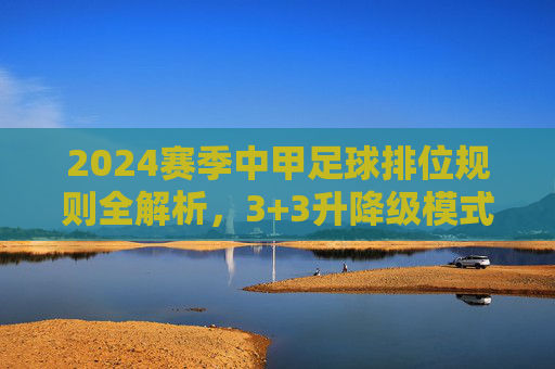2024赛季中甲足球排位规则全解析,3+3升降级模式详解