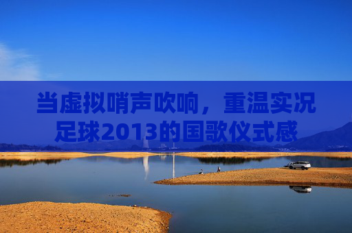 当虚拟哨声吹响,重温实况足球2013的国歌仪式感