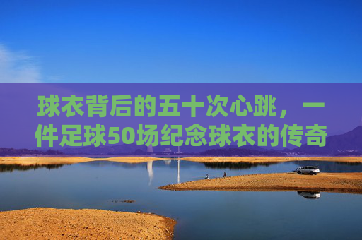 球衣背后的五十次心跳,一件足球50场纪念球衣的传奇旅程