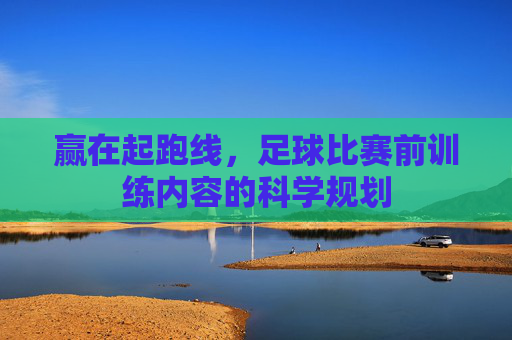 赢在起跑线,足球比赛前训练内容的科学规划
