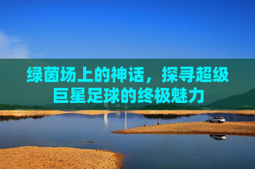 绿茵场上的神话，探寻超级巨星足球的终极魅力