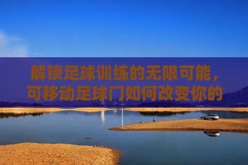 解锁足球训练的无限可能,可移动足球门如何改变你的训练方式
