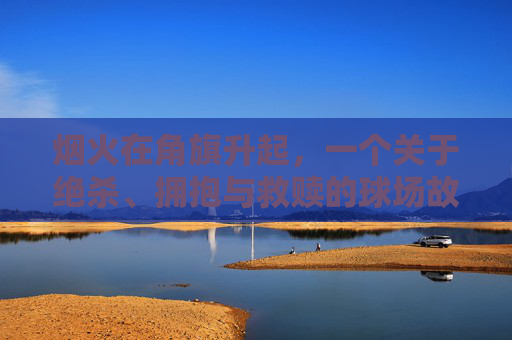 烟火在角旗升起，一个关于绝杀、拥抱与救赎的球场故事
