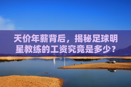 天价年薪背后，揭秘足球明星教练的工资究竟是多少？