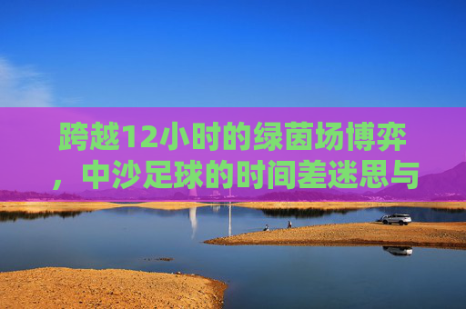 跨越12小时的绿茵场博弈,中沙足球的时间差迷思与突围