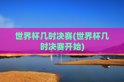 世界杯几时决赛(世界杯几时决赛开始)