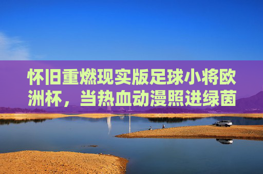 怀旧重燃现实版足球小将欧洲杯,当热血动漫照进绿茵场